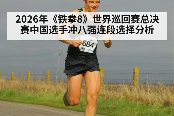 2026年《铁拳8》世界巡回赛总决赛中国选手冲八强连段选择分析